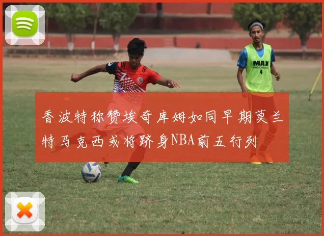 香波特称赞埃奇库姆如同早期莫兰特马克西或将跻身NBA前五行列