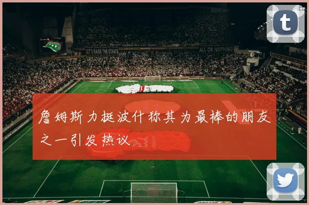 詹姆斯力挺波什称其为最棒的朋友之一引发热议
