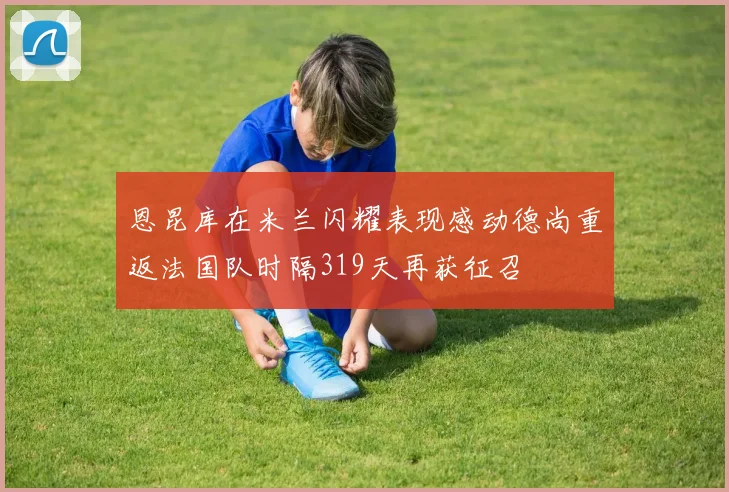 恩昆库在米兰闪耀表现感动德尚重返法国队时隔319天再获征召
