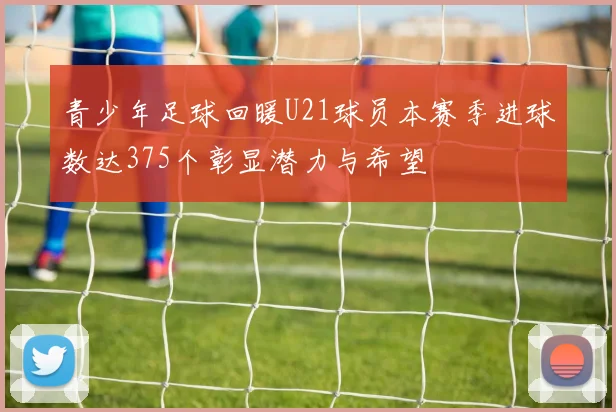青少年足球回暖U21球员本赛季进球数达375个彰显潜力与希望