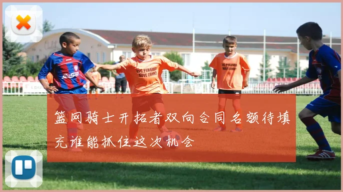 篮网骑士开拓者双向合同名额待填充谁能抓住这次机会