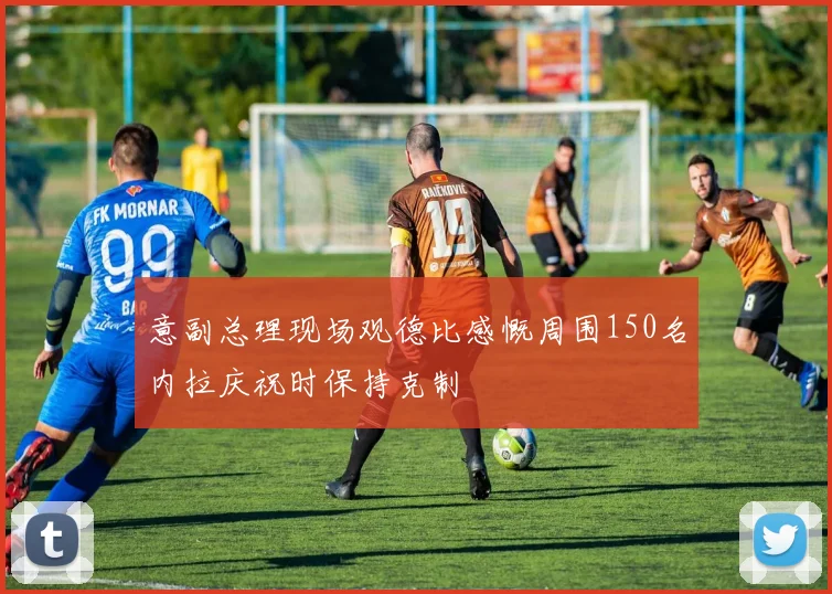 意副总理现场观德比感慨周围150名内拉庆祝时保持克制