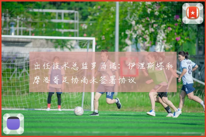 出任技术总监罗马诺：伊涅斯塔和摩洛哥足协尚未签署协议