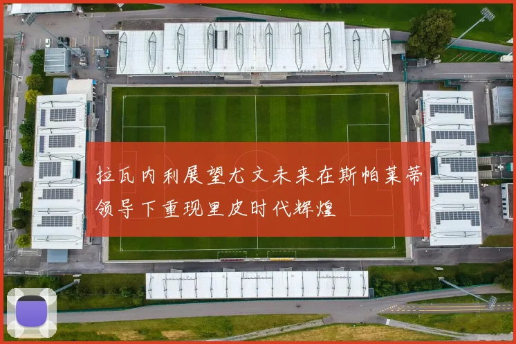 拉瓦内利展望尤文未来在斯帕莱蒂领导下重现里皮时代辉煌