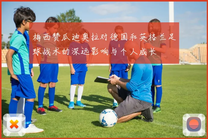 梅西赞瓜迪奥拉对德国和英格兰足球战术的深远影响与个人成长