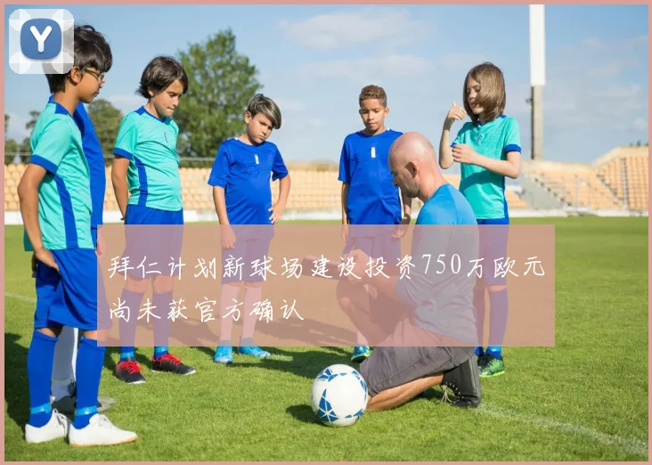 拜仁计划新球场建设投资750万欧元尚未获官方确认