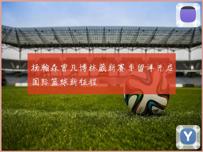 杨瀚森曾凡博林葳新赛季留洋开启国际篮球新征程