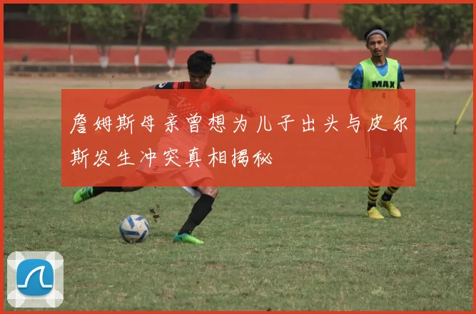 詹姆斯母亲曾想为儿子出头与皮尔斯发生冲突真相揭秘