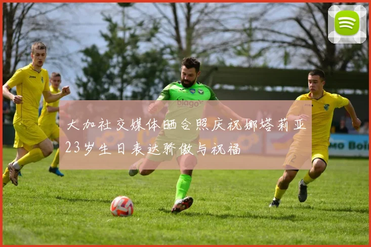 大加社交媒体晒合照庆祝娜塔莉亚23岁生日表达骄傲与祝福
