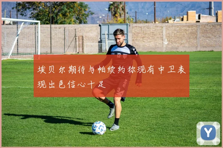 埃贝尔期待与帕续约称现有中卫表现出色信心十足