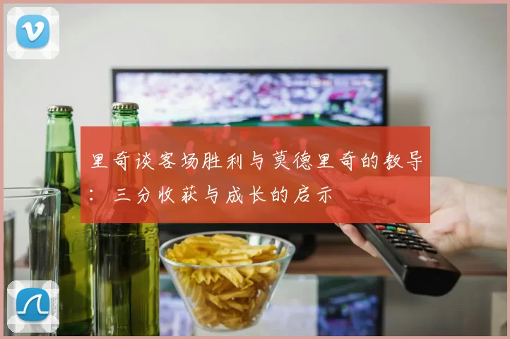 里奇谈客场胜利与莫德里奇的教导：三分收获与成长的启示