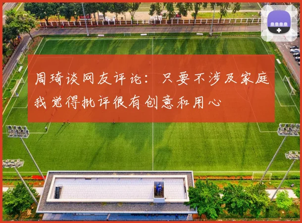 周琦谈网友评论：只要不涉及家庭我觉得批评很有创意和用心