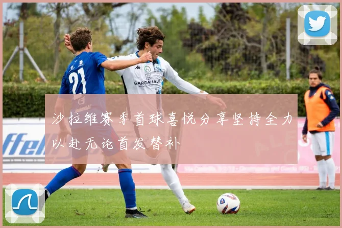 沙拉维赛季首球喜悦分享坚持全力以赴无论首发替补
