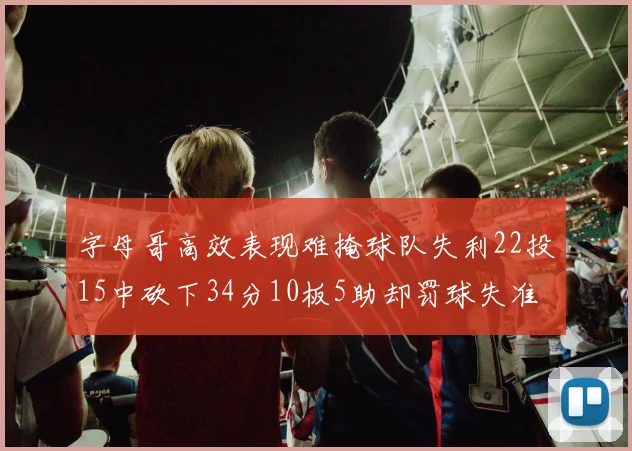 字母哥高效表现难掩球队失利22投15中砍下34分10板5助却罚球失准