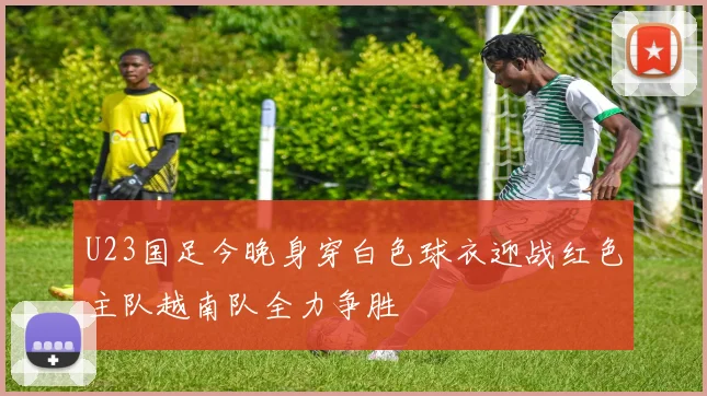 U23国足今晚身穿白色球衣迎战红色主队越南队全力争胜