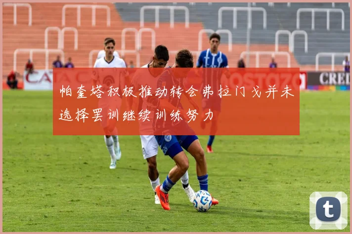 帕奎塔积极推动转会弗拉门戈并未选择罢训继续训练努力