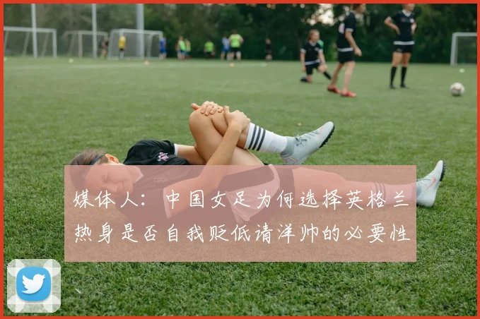 媒体人：中国女足为何选择英格兰热身是否自我贬低请洋帅的必要性何在