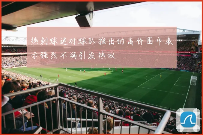 热刺球迷对球队推出的高价围巾表示强烈不满引发热议